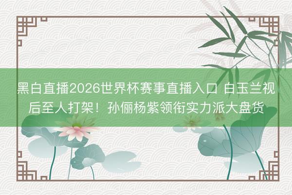黑白直播2026世界杯赛事直播入口 白玉兰视后至人打架！孙俪杨紫领衔实力派大盘货