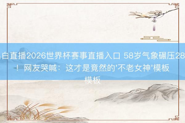 黑白直播2026世界杯赛事直播入口 58岁气象碾压28岁！网友哭喊：这才是竟然的'不老女神'模板