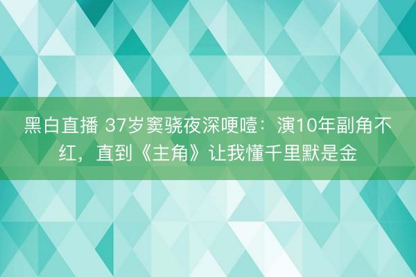 黑白直播 37岁窦骁夜深哽噎：演10年副角不红，直到《主角》让我懂千里默是金