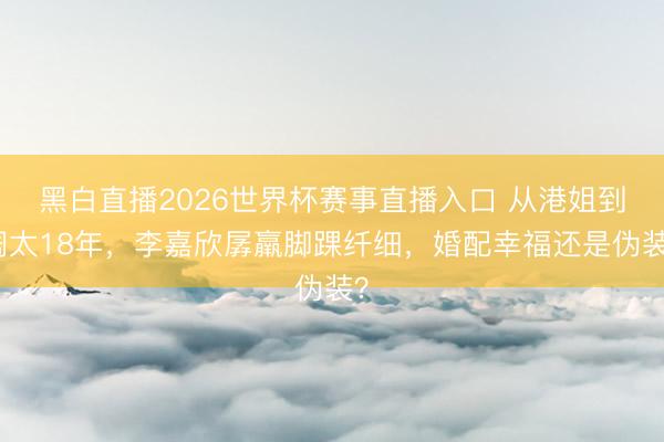 黑白直播2026世界杯赛事直播入口 从港姐到阔太18年，李嘉欣孱羸脚踝纤细，婚配幸福还是伪装？
