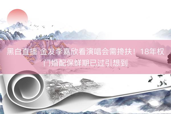 黑白直播 金发李嘉欣看演唱会需搀扶！18年权门婚配保鲜期已过引想到