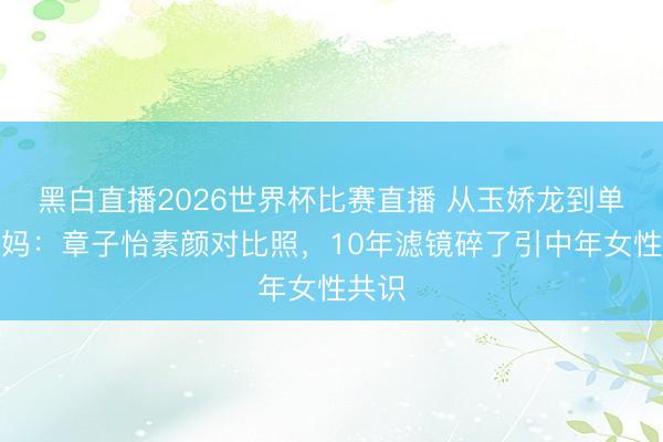 黑白直播2026世界杯比赛直播 从玉娇龙到单亲姆妈：章子怡素颜对比照，10年滤镜碎了引中年女性共识