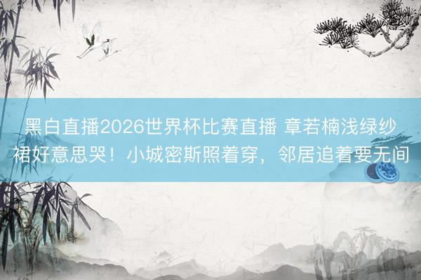 黑白直播2026世界杯比赛直播 章若楠浅绿纱裙好意思哭！小城密斯照着穿，邻居追着要无间