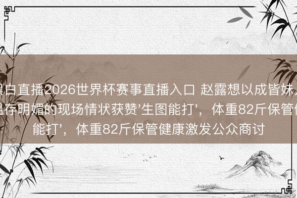 黑白直播2026世界杯赛事直播入口 赵露想以成皆妹儿身份回家交易，温存明媚的现场情状获赞'生图能打'，体重82斤保管健康激发公众商讨