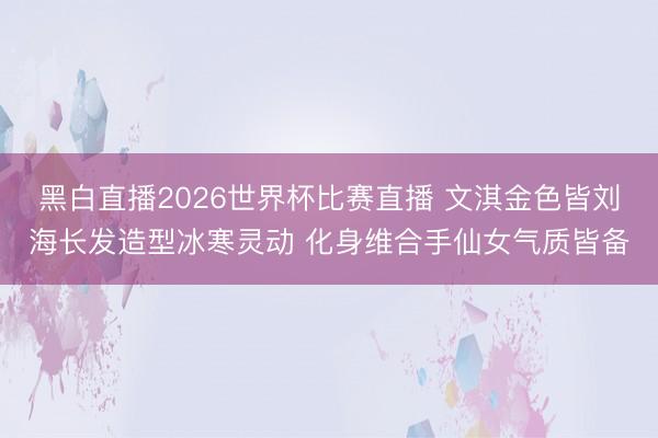 黑白直播2026世界杯比赛直播 文淇金色皆刘海长发造型冰寒灵动 化身维合手仙女气质皆备