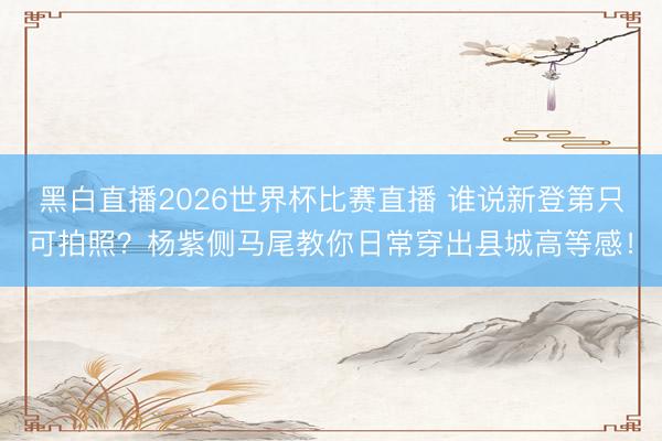 黑白直播2026世界杯比赛直播 谁说新登第只可拍照？杨紫侧马尾教你日常穿出县城高等感！