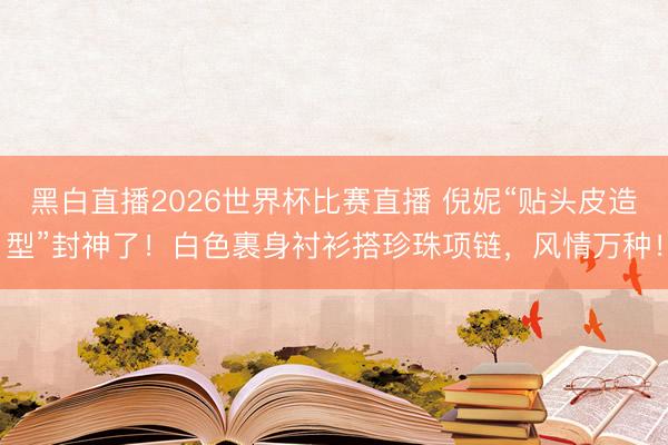 黑白直播2026世界杯比赛直播 倪妮“贴头皮造型”封神了!白色裹身衬衫搭珍珠项链,风情万种!