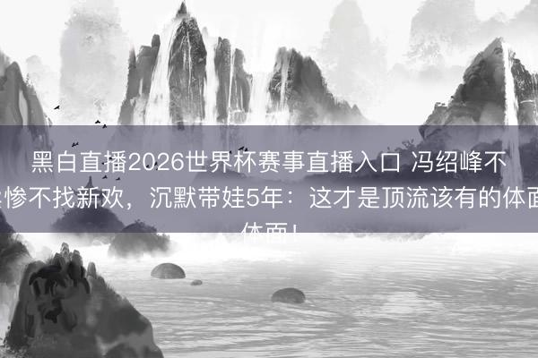 黑白直播2026世界杯赛事直播入口 冯绍峰不卖惨不找新欢，沉默带娃5年：这才是顶流该有的体面！