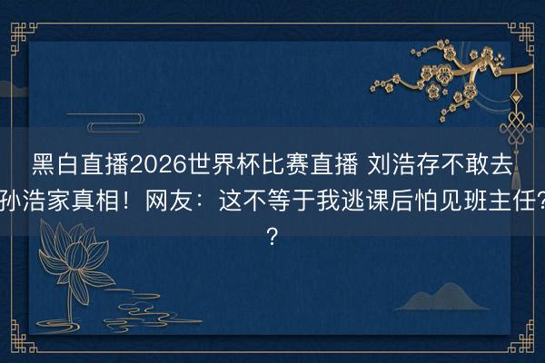 黑白直播2026世界杯比赛直播 刘浩存不敢去孙浩家真相!网友:这不等于我逃课后怕见班主任?