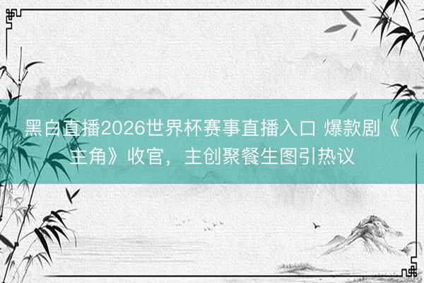 黑白直播2026世界杯赛事直播入口 爆款剧《主角》收官，主创聚餐生图引热议