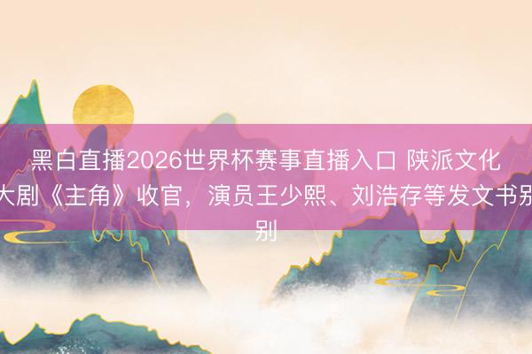 黑白直播2026世界杯赛事直播入口 陕派文化大剧《主角》收官，演员王少熙、刘浩存等发文书别
