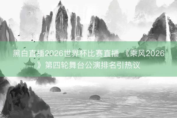 黑白直播2026世界杯比赛直播 《乘风2026》第四轮舞台公演排名引热议