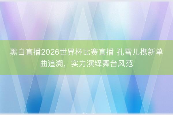黑白直播2026世界杯比赛直播 孔雪儿携新单曲追溯，实力演绎舞台风范
