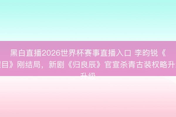 黑白直播2026世界杯赛事直播入口 李昀锐《醒目》刚结局，新剧《归良辰》官宣杀青古装权略升级