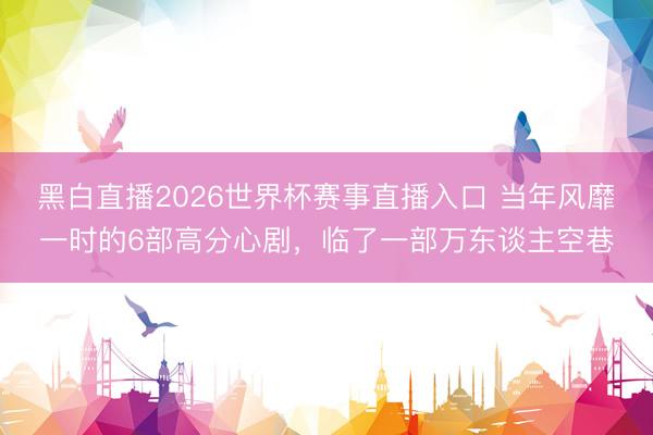 黑白直播2026世界杯赛事直播入口 当年风靡一时的6部高分心剧，临了一部万东谈主空巷