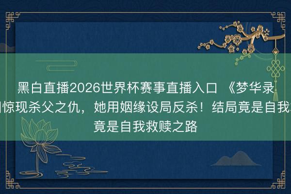 黑白直播2026世界杯赛事直播入口 《梦华录》夜宴图惊现杀父之仇，她用姻缘设局反杀！结局竟是自我救赎之路