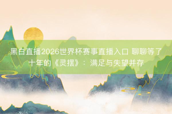 黑白直播2026世界杯赛事直播入口 聊聊等了十年的《灵摆》：满足与失望并存