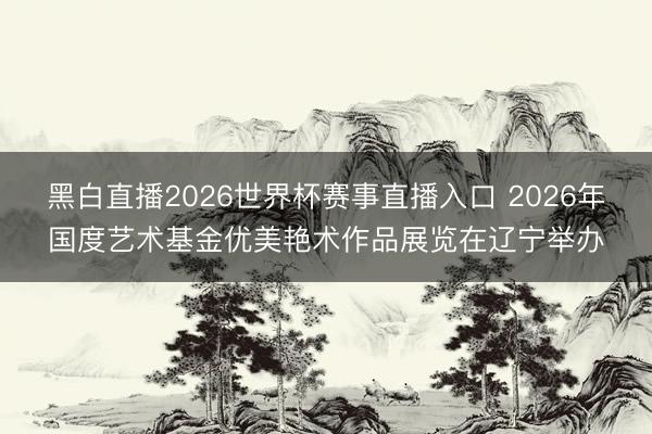 黑白直播2026世界杯赛事直播入口 2026年国度艺术基金优美艳术作品展览在辽宁举办