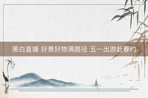 黑白直播 好景好物满路径 五一出游赴春约