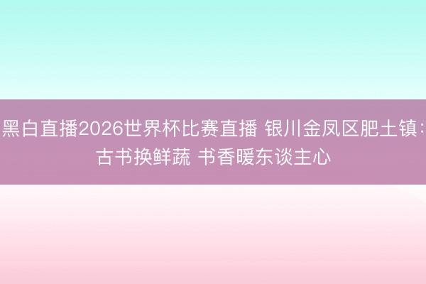 黑白直播2026世界杯比赛直播 银川金凤区肥土镇：古书换鲜蔬 书香暖东谈主心