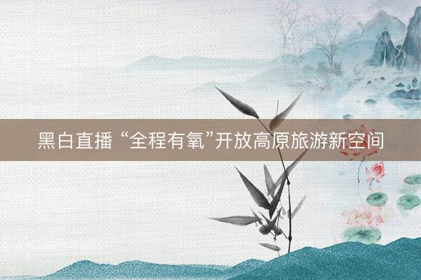 黑白直播 “全程有氧”开放高原旅游新空间