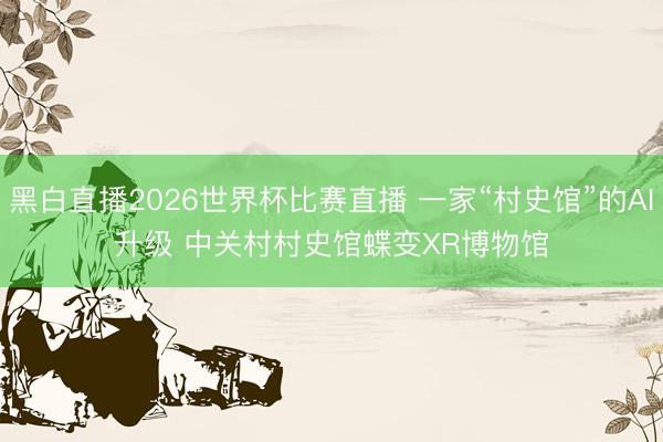 黑白直播2026世界杯比赛直播 一家“村史馆”的AI升级 中关村村史馆蝶变XR博物馆