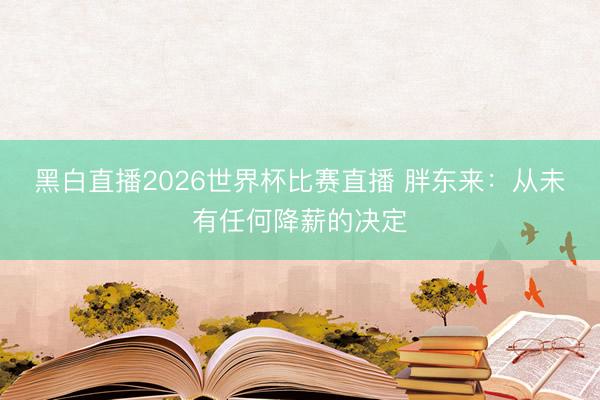 黑白直播2026世界杯比赛直播 胖东来：从未有任何降薪的决定