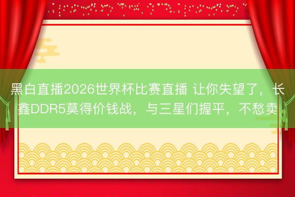 黑白直播2026世界杯比赛直播 让你失望了，长鑫DDR5莫得价钱战，与三星们握平，不愁卖