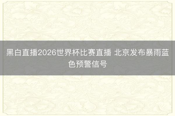 黑白直播2026世界杯比赛直播 北京发布暴雨蓝色预警信号