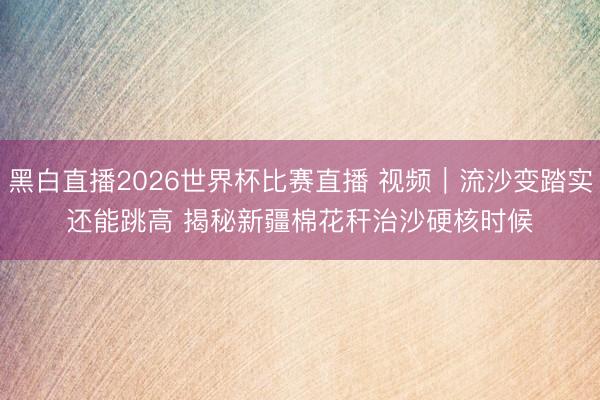 黑白直播2026世界杯比赛直播 视频｜流沙变踏实还能跳高 揭秘新疆棉花秆治沙硬核时候