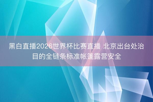 黑白直播2026世界杯比赛直播 北京出台处治目的全链条标准帐篷露营安全