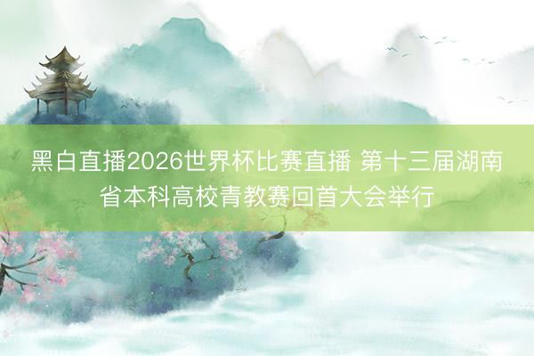 黑白直播2026世界杯比赛直播 第十三届湖南省本科高校青教赛回首大会举行