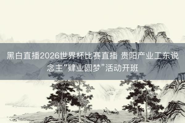 黑白直播2026世界杯比赛直播 贵阳产业工东说念主“肄业圆梦”活动开班