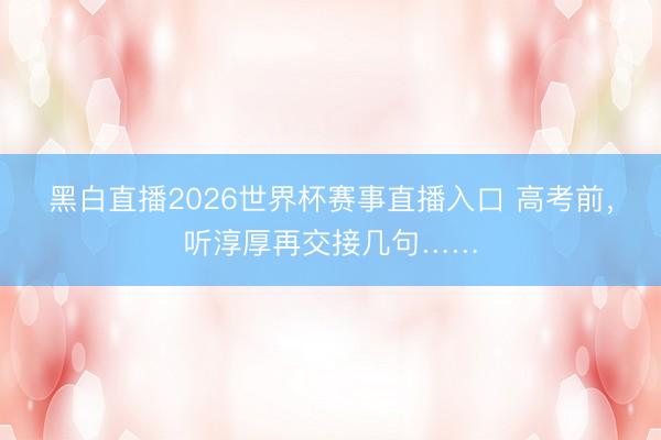 黑白直播2026世界杯赛事直播入口 高考前，听淳厚再交接几句……