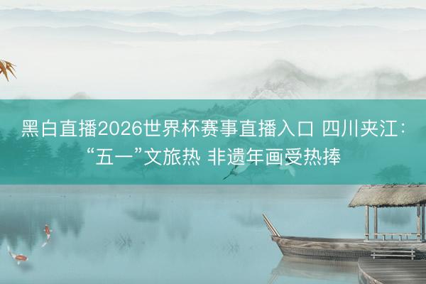 黑白直播2026世界杯赛事直播入口 四川夹江：“五一”文旅热 非遗年画受热捧
