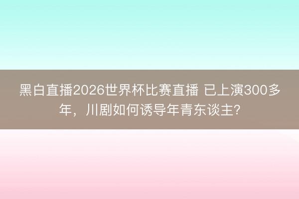 黑白直播2026世界杯比赛直播 已上演300多年，川剧如何诱导年青东谈主？