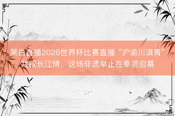 黑白直播2026世界杯比赛直播 “沪渝川滇青”共叙长江情，这场非遗举止在奉贤启幕
