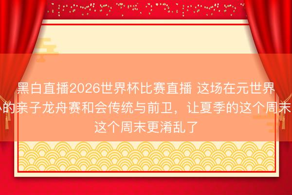 黑白直播2026世界杯比赛直播 这场在元世界街区举办的亲子龙舟赛和会传统与前卫，让夏季的这个周末更淆乱了