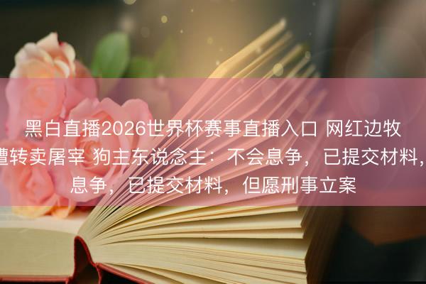 黑白直播2026世界杯赛事直播入口 网红边牧“锄头”丢失后遭转卖屠宰 狗主东说念主：不会息争，已提交材料，但愿刑事立案