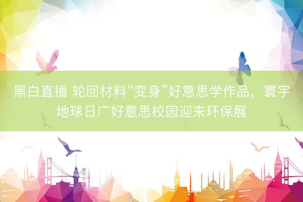 黑白直播 轮回材料“变身”好意思学作品,寰宇地球日广好意思校园迎来环保展