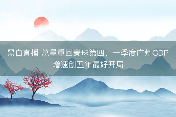 黑白直播 总量重回寰球第四，一季度广州GDP增速创五年最好开局