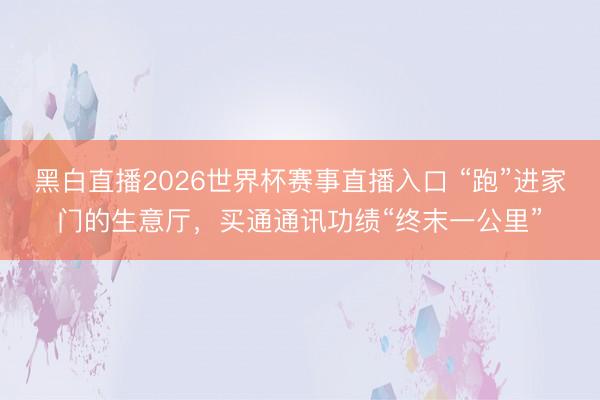 黑白直播2026世界杯赛事直播入口 “跑”进家门的生意厅，买通通讯功绩“终末一公里”