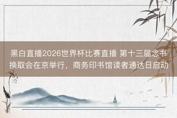 黑白直播2026世界杯比赛直播 第十三届念书换取会在京举行，商务印书馆读者通达日启动