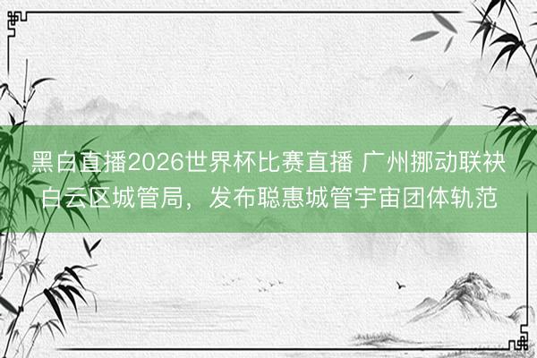 黑白直播2026世界杯比赛直播 广州挪动联袂白云区城管局，发布聪惠城管宇宙团体轨范