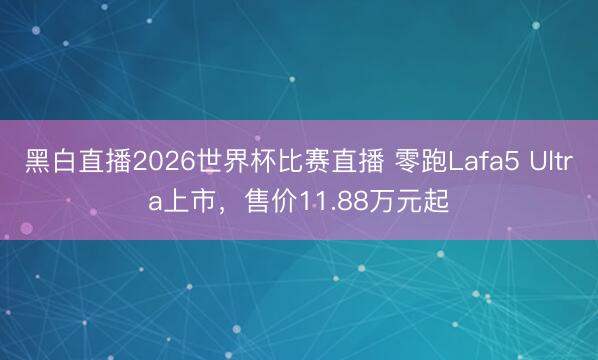 黑白直播2026世界杯比赛直播 零跑Lafa5 Ultra上市，售价11.88万元起