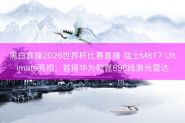 黑白直播2026世界杯比赛直播 猛士M817 Ultimate亮相,首搭华为乾崑896线激光雷达