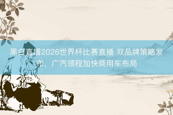 黑白直播2026世界杯比赛直播 双品牌策略发布，广汽领程加快商用车布局