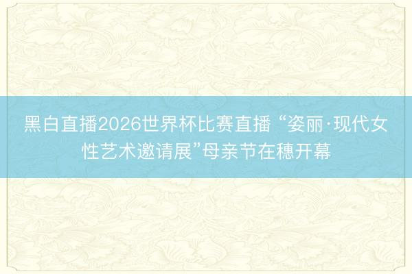 黑白直播2026世界杯比赛直播 “姿丽·现代女性艺术邀请展”母亲节在穗开幕