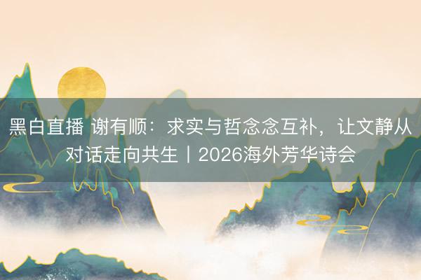黑白直播 谢有顺：求实与哲念念互补，让文静从对话走向共生丨2026海外芳华诗会