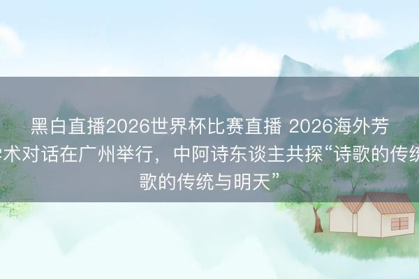 黑白直播2026世界杯比赛直播 2026海外芳华诗会学术对话在广州举行，中阿诗东谈主共探“诗歌的传统与明天”